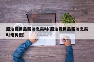 原油费用最新消息实时(原油费用最新消息实时走势图)