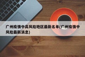 广州疫情中高风险地区最新名单(广州疫情中风险最新消息)