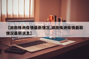 【湖南株洲疫情最新情况,湖南株洲疫情最新情况最新消息】