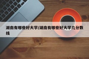 湖南有哪些好大学/湖南有哪些好大学几分数线