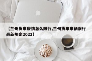 【兰州货车疫情怎么限行,兰州货车车辆限行最新规定2021】