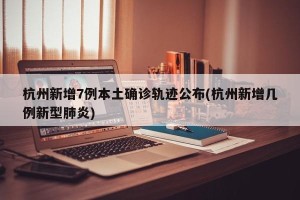 杭州新增7例本土确诊轨迹公布(杭州新增几例新型肺炎)