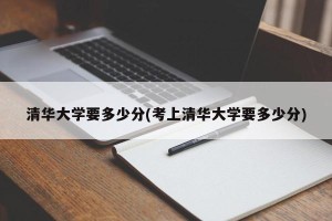 清华大学要多少分(考上清华大学要多少分)