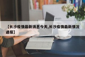 【长沙疫情最新消息今天,长沙疫情最新情况通报】