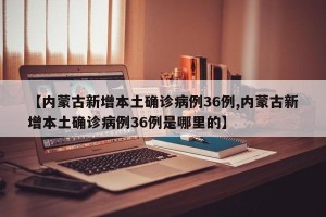 【内蒙古新增本土确诊病例36例,内蒙古新增本土确诊病例36例是哪里的】
