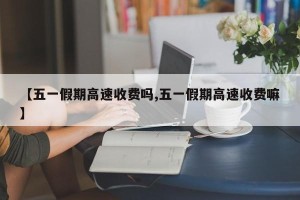 【五一假期高速收费吗,五一假期高速收费嘛】