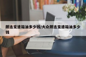 朗逸变速箱油多少钱/大众朗逸变速箱油多少钱