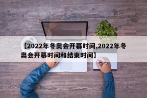 【2022年冬奥会开幕时间,2022年冬奥会开幕时间和结束时间】