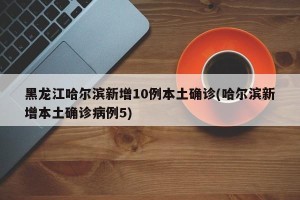 黑龙江哈尔滨新增10例本土确诊(哈尔滨新增本土确诊病例5)