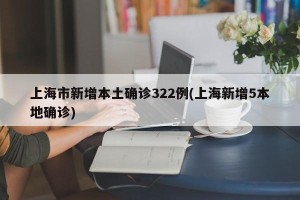 上海市新增本土确诊322例(上海新增5本地确诊)