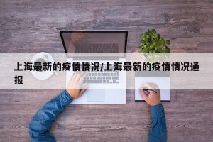 上海最新的疫情情况/上海最新的疫情情况通报