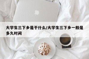 大学生三下乡是干什么/大学生三下乡一般是多久时间