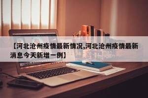 【河北沧州疫情最新情况,河北沧州疫情最新消息今天新增一例】