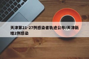 天津第21-27例感染者轨迹公布/天津新增2例感染