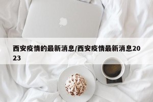 西安疫情的最新消息/西安疫情最新消息2023