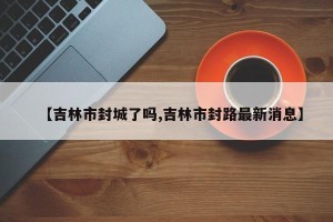 【吉林市封城了吗,吉林市封路最新消息】