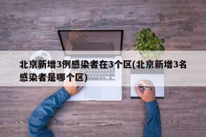 北京新增3例感染者在3个区(北京新增3名感染者是哪个区)