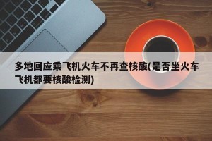 多地回应乘飞机火车不再查核酸(是否坐火车飞机都要核酸检测)