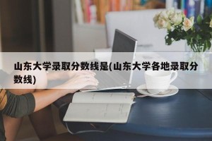 山东大学录取分数线是(山东大学各地录取分数线)