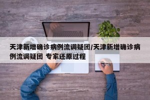 天津新增确诊病例流调疑团/天津新增确诊病例流调疑团 专家还原过程