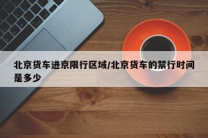 北京货车进京限行区域/北京货车的禁行时间是多少