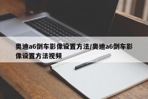 奥迪a6倒车影像设置方法/奥迪a6倒车影像设置方法视频