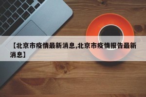 【北京市疫情最新消息,北京市疫情报告最新消息】