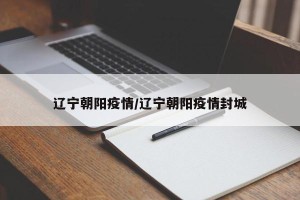 辽宁朝阳疫情/辽宁朝阳疫情封城