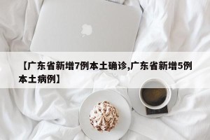 【广东省新增7例本土确诊,广东省新增5例本土病例】