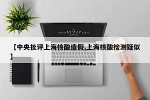 【中央批评上海核酸造假,上海核酸检测疑似】