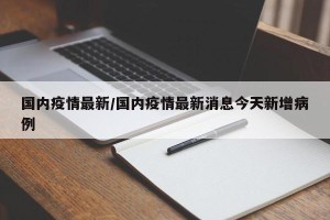 国内疫情最新/国内疫情最新消息今天新增病例