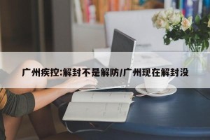 广州疾控:解封不是解防/广州现在解封没