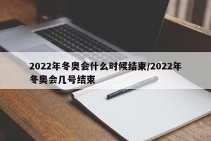 2022年冬奥会什么时候结束/2022年冬奥会几号结束