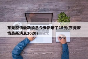 东莞疫情最新消息今天新增了15例(东莞疫情最新消息2020)