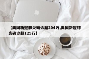 【美国新冠肺炎确诊超204万,美国新冠肺炎确诊超125万】