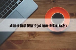 咸阳疫情最新情况(咸阳疫情实时动态)