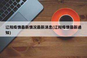 辽阳疫情最新情况最新消息(辽阳疫情最新通知)