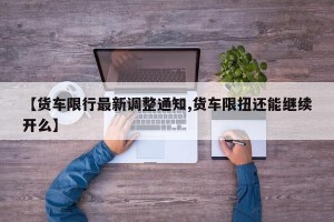 【货车限行最新调整通知,货车限扭还能继续开么】