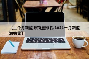 【上个月新能源销量排名,2021一月新能源销量】