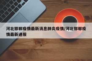 河北邯郸疫情最新消息肺炎疫情/河北邯郸疫情最新通报
