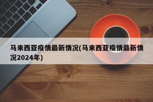 马来西亚疫情最新情况(马来西亚疫情最新情况2024年)