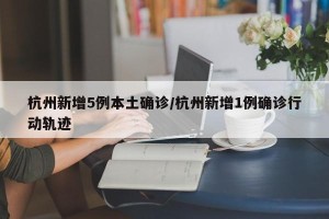 杭州新增5例本土确诊/杭州新增1例确诊行动轨迹