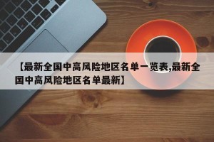 【最新全国中高风险地区名单一览表,最新全国中高风险地区名单最新】