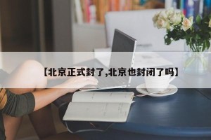 【北京正式封了,北京也封闭了吗】