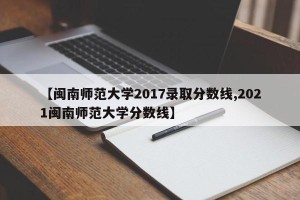 【闽南师范大学2017录取分数线,2021闽南师范大学分数线】