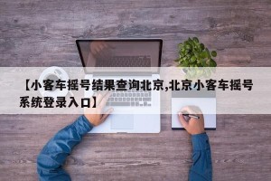 【小客车摇号结果查询北京,北京小客车摇号系统登录入口】