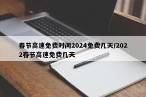 春节高速免费时间2024免费几天/2022春节高速免费几天