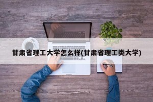 甘肃省理工大学怎么样(甘肃省理工类大学)
