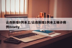 云南新增8例本土/云南新增1例本土确诊病例8vw6y
