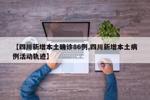 【四川新增本土确诊86例,四川新增本土病例活动轨迹】